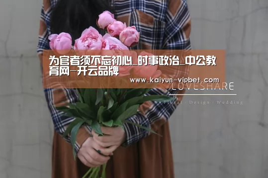 为官者须不忘初心_时事政治_中公教育网-开云品牌(图1) 开云官方
